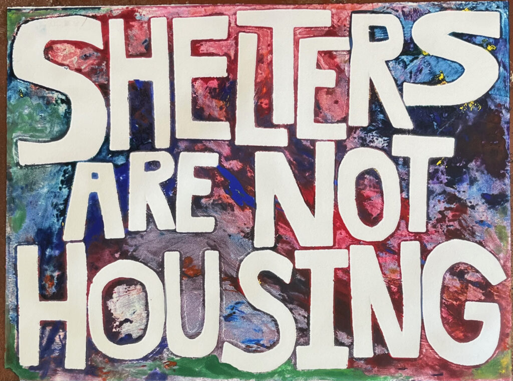 Dark multicolored background with cream text reading "SHELTERS ARE NOT HOUSING" stenciled letters cut and arranged by hand add to artistic nature of poster. 