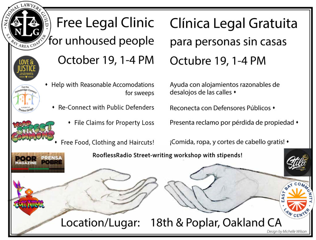 Free Legal Clinic for unhoused people Oct 19, 1-4 pm. Help with reasonable accomodations for sweeps, reconnect with public defenders, file claims for property loss, free food clothing and haircuts. RooflessRadio Street-writing workshop with stipends! Location 18th & Poplar, Oakland CA